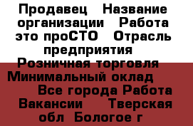 Продавец › Название организации ­ Работа-это проСТО › Отрасль предприятия ­ Розничная торговля › Минимальный оклад ­ 20 790 - Все города Работа » Вакансии   . Тверская обл.,Бологое г.